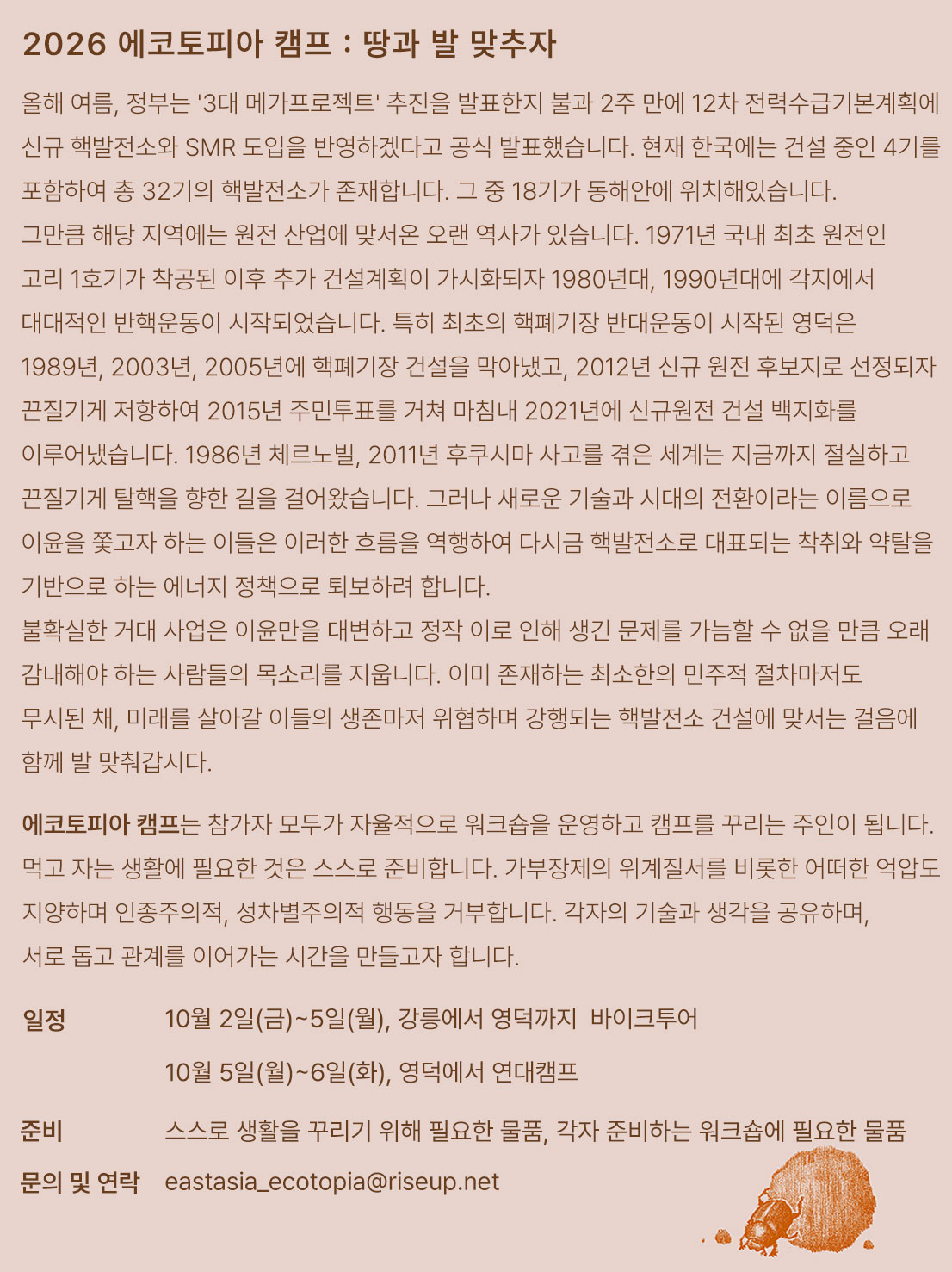 행사를 알리는 홍보물이다. 화면 하단에는 쇠똥구리의 그림이 있고 위쪽에는 다음의 문구가 적혀있다. "2026 에코토피아 캠프: 땅과 발 맞추자" "올해 여름, 정부는 '3대 메가프로젝트' 추진을 발표한지 불과 2주 만에 12차 전력수급기본계획에 신규 핵발전소와 SMR 도입을 반영하겠다고 공식 발표했습니다. 현재 한국에는 건설 중인 4기를 포함하여 총 32기의 핵발전소가 존재합니다. 그 중 18기가 동해안에 위치해있습니다. 그만큼 해당 지역에는 원전 산업에 맞서온 오랜 역사가 있습니다. 1971년 국내 최초 원전인 고리 1호기가 착공된 이후 추가 건설계획이 가시화되자 1980년대, 1990년대에 각지에서 대대적인 반핵운동이 시작되었습니다. 특히 최초의 핵폐기장 반대운동이 시작된 영덕은 1989년, 2003년, 2005년에 핵폐기장 건설을 막아냈고, 2012년 신규 원전 후보지로 선정되자 끈질기게 저항하여 2015년 주민투표를 거쳐 마침내 2021년에 신규원전 건설 백지화를 이루어냈습니다. 1986년 체르노빌, 2011년 후쿠시마 사고를 겪은 세계는 지금까지 절실하고 끈질기게 탈핵을 향한 길을 걸어왔습니다. 그러나 새로운 기술과 시대의 전환이라는 이름으로 이윤을 쫓고자 하는 이들은 이러한 흐름을 역행하여 다시금 핵발전소로 대표되는 착취와 약탈을 기반으로 하는 에너지 정책으로 퇴보하려 합니다. 불확실한 거대 사업은 이윤만을 대변하고 정작 이로 인해 생긴 문제를 가늠할 수 없을 만큼 오래 감내해야 하는 사람들의 목소리를 지웁니다. 이미 존재하는 최소한의 민주적 절차마저도 무시된 채, 미래를 살아갈 이들의 생존마저 위협하며 강행되는 핵발전소 건설에 맞서는 걸음에 함께 발 맞춰갑시다. 에코토피아 캠프는 참가자 모두가 자율적으로 워크숍을 운영하고 캠프를 꾸리는 주인이 됩니다. 먹고 자는 생활에 필요한 것은 스스로 준비합니다. 가부장제의 위계질서를 비롯한 어떠한 억압도 지양하며 인종주의적, 성차별주의적 행동을 거부합니다. 각자의 기술과 생각을 공유하며, 서로 돕고 관계를 이어가는 시간을 만들고자 합니다." "일정. 2026년 10월 2일(금)~5일(월), 강릉에서 영덕까지 바이크투어. 2026년 10월 5일(월)~6일(화), 영덕에서 연대캠프" "준비물 : 스스로 생활을 꾸리기 위해 필요한 물품, 각자 준비하는 워크숍에 필요한 물품" "문의 및 연락 eastasia_ecotopia@riseup.net"