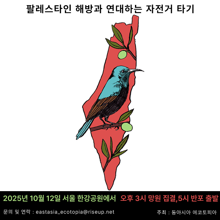행사를 알리는 홍보물 이미지다. 가운데에는 팔레스타인 지도 안에 올리브 나무 가지와 가지에 앉은 선버드가 그려진 이미지가 있다. 위에는 ‘팔레스타인 해방과 연대하는 자전거 타기’라고 적혀있고, 아래에는 ‘2025년 10월 12일 서울 한강 공원에서. 오후 3시 망원 집결, 5시 반포 출발. 문의 및 연락 eastasia_ecotopia@riseup.net. 주최, 동아시아 에코토피아’라고 적혀있다.