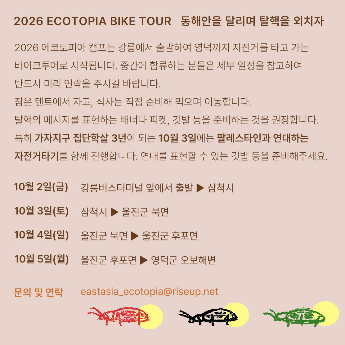 행사를 알리는 홍보물이다. 화면 하단에 빨간색, 검은색, 초록색으로 그려진 반딧불이 그림이 있고 위쪽에는 다음의 문구가 적혀있다. "2026 ECOTOPIA BIKE TOUR 동해안을 달리며 탈핵을 외치자" "2026 에코토피아 캠프는 강릉에서 출발하여 영덕까지 자전거를 타고 가는 바이크투어로 시작됩니다. 중간에 합류하는 분들은 세부 일정을 참고하여 반드시 미리 연락을 주시길 바랍니다. 잠은 텐트에서 자고, 식사는 직접 준비해 먹으며 이동합니다. 탈핵의 메시지를 표현하는 배너나 피켓, 깃발 등을 준비하여 자전거에 부착하는 것을 권장합니다. 특히 가자지구 집단학살 3년이 되는 10월 3일에는 팔레스타인과 연대하는 자전거타기를 함께 진행합니다. 연대를 표현할 수 있는 깃발 등을 준비해주세요." "10월 2일(금) 강릉버스터미널 앞에서 출발 ▶ 삼척시. 10월 3일(토) 삼척시 ▶ 울진군 북면. 10월 4일(일) 울진군 북면 ▶ 울진군 후포면. 10월 5일(월) 울진군 후포면 ▶ 영덕군 오보해변" "문의 및 연락 eastasia_ecotopia@riseup.net"