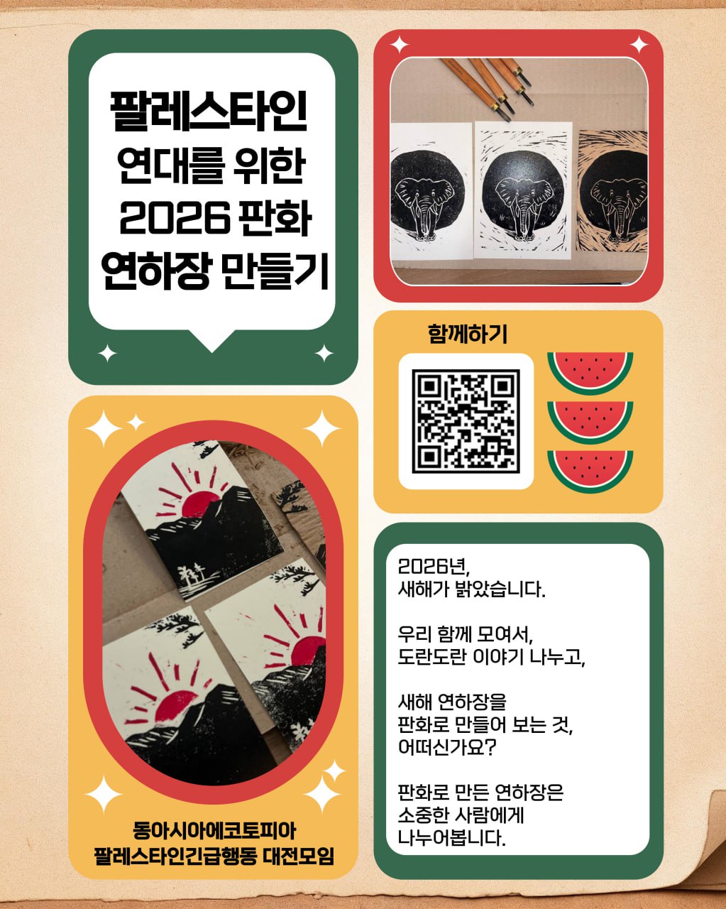  행사를 알리기 위한 홍보물 이미지이다. 직사각형 화면을 좌우로 나누어 왼쪽에 두 개, 오른쪽에 세 개의 모서리가 둥글고 크기가 제각각인 사각형이 배치되어 있다. 왼쪽 첫번째 사각형에는 초록색 배경에 말풍선 모양이 놓여 있고 말풍선 안에는 '팔레스타인 연대를 위한 2026 판화 연하장 만들기'라고 적혀있다. 왼쪽 두번째 사각형에는 노란색 배경에 빨간색 타원형 모양이 놓여있고 가운데에는 해가 뜨는 장면을 판화르 찍은 것을 촬영한 사진이 놓여있다. 아래에는 '동아시아 에코토피아, 팔레스타인긴급행동 대전모임'이라는 문구가 적혀있다. 오른쪽 첫번째 사각형에는 빨간색 배경에 판화를 찍은 종이 두 장, 이를 찍은 판목, 그리고 조각도가 놓여있는 모습을 촬영한 사진이 놓여있다. 그 아래의 노란색 사각형에는 '함께하기'라는 문구와 QR코드, 오른쪽으로 수박 세 개 그림이 배치되어 있다. 오른쪽 맨 아래에 있는 사각형에는 초록색 배경에 흰색 텍스트 박스가 있고 그 안에 '2026년, 새해가 밝았습니다. 우리 함께 모여서, 도란도란 이야기 나누고, 새해 연하장을 판화로 만들어 보는 것, 어떠신가요? 판화르 만든 연하장은 소중한 사람에게 나누어봅니다.'라고 적혀있다.