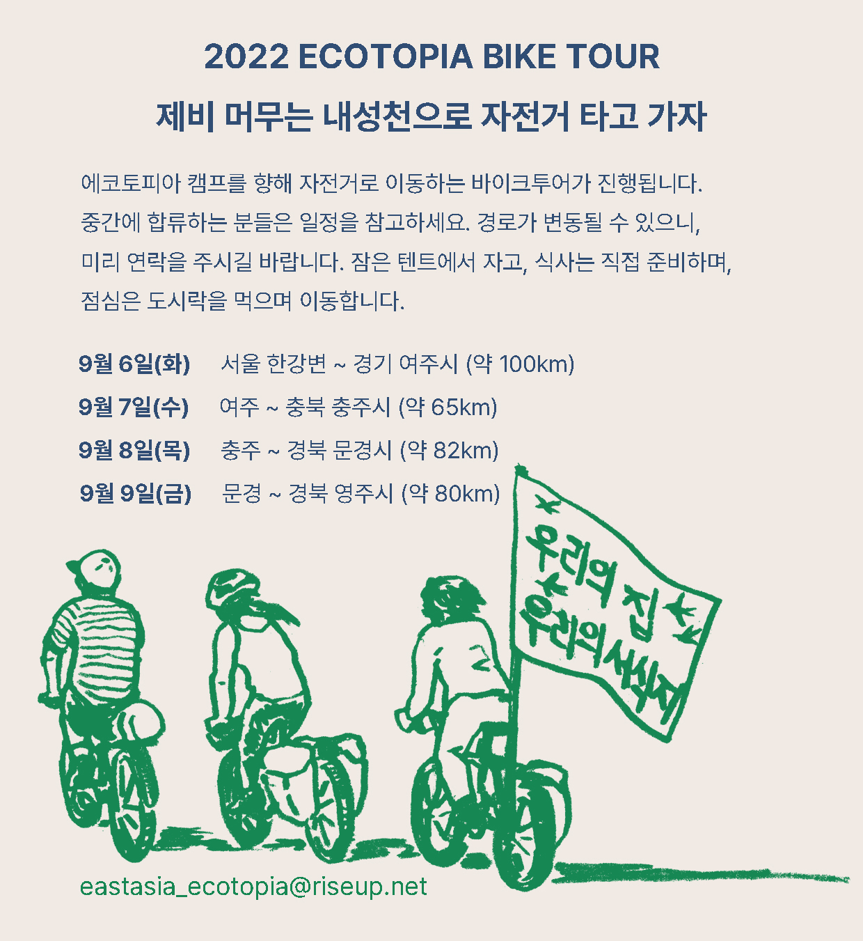 2022 ecotopia bike tour, 제비 머무는 내성천으로 자전거 타고 가자 / 에코토피아 캠프를 향해 자전거로 이동하는 바이크투어가 진행됩니다. 중간에 합류하는 분들은 일정을 참고하세요. 경로가 변동될 수 있으니, 미리 연락을 주시길 바랍니다. 잠은 텐트에서 자고, 식사는 직접 준비하며, 점심은 도시락을 먹으며 이동합니다. / 9월 6일(화) : 서울 한강변 ~ 경기 여주시 (약 100km)  > 9월 7일(수) : 여주 ~ 충북 충주시 (약 65km) > 9월 8일(목) : 충주 ~ 경북 문경시 (약 82km) > 9월 9일(금) : 문경 ~ 경북 영주시 (약 80km) / eastasia.ecotopia@riseup.net
