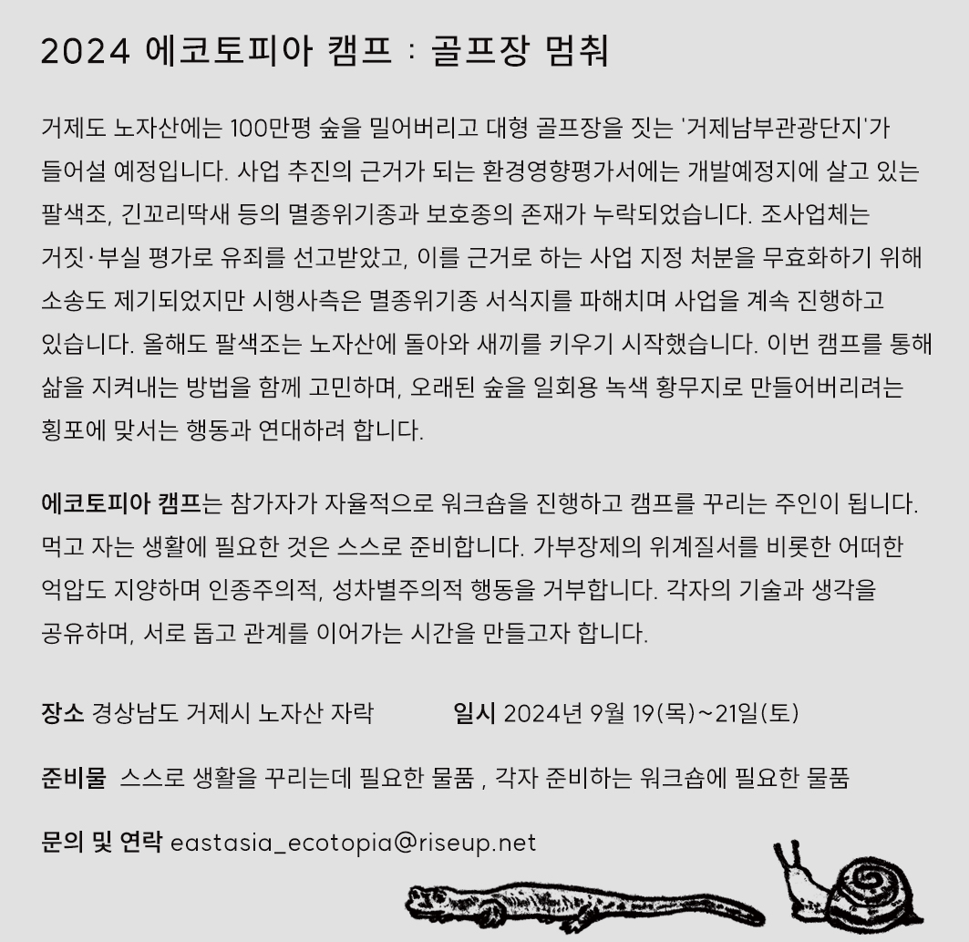 포스터 이미지다. 아래 오른쪽 귀퉁이에 달팽이와 도롱뇽 그림이 있고, 위에 다음의 문구가 적혀있다. "2024 에코토피아 캠프 : 골프장 멈춰. 거제도 노자산에는 100만평 숲을 밀어버리고 대형 골프장을 짓는 '거제남부관광단지'가 들어설 예정입니다. 사업 추진의 근거가 되는 환경영향평가서에는 개발예정지에 살고 있는 팔색조, 긴꼬리딱새 등의 멸종위기종과 보호종의 존재가 누락되었습니다. 조사업체는 거짓·부실 평가로 유죄를 선고받았고, 이를 근거로 하는 사업 지정 처분을 무효화하기 위해 소송도 제기되었지만 시행사측은 멸종위기종 서식지를 파해치며 사업을 계속 진행하고 있습니다. 올해도 팔색조는 노자산에 돌아와 새끼를 키우기 시작했습니다. 이번 캠프를 통해 삶을 지켜내는 방법을 함께 고민하며, 오래된 숲을 일회용 녹색 황무지로 만들어버리려는 횡포에 맞서는 행동과 연대하려 합니다. 에코토피아 캠프는 참가자가 자율적으로 워크숍을 진행하고 캠프를 꾸리는 주인이 됩니다. 먹고 자는 생활에 필요한 것은 스스로 준비합니다. 가부장제의 위계질서를 비롯한 어떤 억압도 지양하며 인종주의적, 성차별주의적 행동을 거부합니다. 각자의 기술과 생각을 공유하며, 서로 돕고 관계를 이어가는 시간을 만들고자 합니다. 장소 : 경상남도 거제시 노자산 자락. 일시 : 2024년 9월 19(목)~21일(토). 준비물 : 스스로 생활을 꾸리는데 필요한 물품, 각자 준비하는 워크숍에 필요한 물품. 문의 및 연락 eastasia_ecotopia@riseup.net"