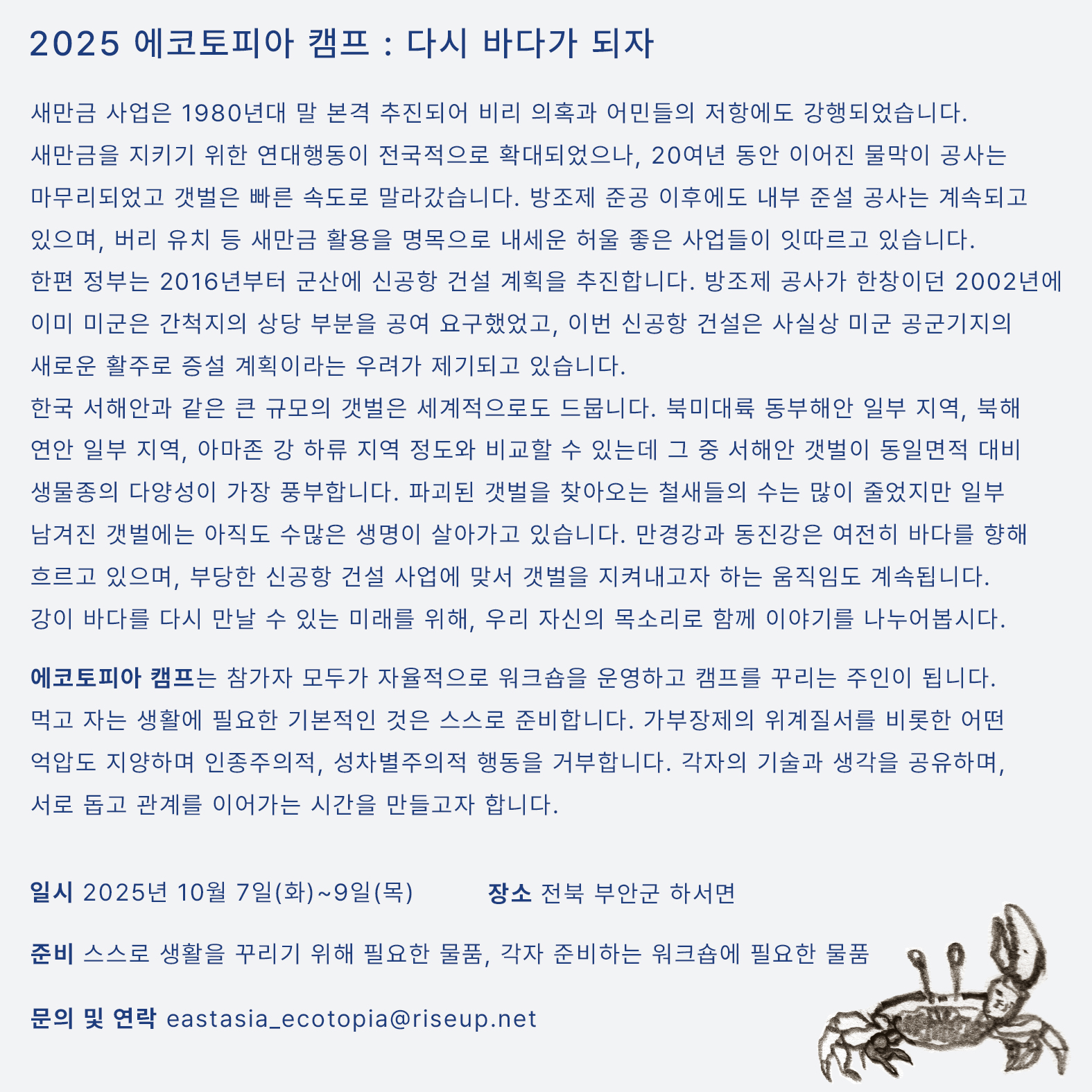 연대 캠프의 상세한 내용을 알리는 홍보물이다. 화면 오른쪽 하단에 농게를 그린 드로잉이 작게 자리잡고 있고, 중앙에는 다음의 문구가 적혀있다. ‘2025 에코토피아 캠프 : 다시 바다가 되자. 새만금 사업은 1980년대 말 본격 추진되어 비리 의혹과 어민들의 저항에도 강행되었습니다. 새만금을 지키기 위한 연대행동이 전국적으로 확대되었으나, 20여년 동안 이어진 물막이 공사는 마무리되었고 갯벌은 빠른 속도로 말라갔습니다. 방조제 준공 이후에도 내부 준설 공사는 계속되고 있으며, 잼버리 유치 등 새만금 활용을 명목으로 내세운 허울 좋은 사업들이 잇따르고 있습니다. 한편 정부는 2016년부터 군산에 신공항 건설 계획을 추진합니다. 방조제 공사가 한창이던 2002년에 이미 미군은 간척지의 상당 부분을 공여 요구했었고, 이번 신공항 건설은 사실상 미군 공군기지의 새로운 활주로 증설 계획이라는 우려가 제기되고 있습니다. 한국 서해안과 같은 큰 규모의 갯벌은 세계적으로도 드뭅니다. 북미대륙 동부해안 일부 지역, 북해 연안 일부 지역, 아마존 강 하류 지역 정도와 비교할 수 있는데 그 중 서해안 갯벌이 동일면적 대비 생물종의 다양성이 가장 풍부합니다. 파괴된 갯벌을 찾아오는 철새들의 수는 많이 줄었지만 일부 남겨진 갯벌에는 아직도 수많은 생명이 살아가고 있습니다. 만경강과 동진강은 여전히 바다를 향해 흐르고 있으며, 부당한 신공항 건설 사업에 맞서 갯벌을 지켜내고자 하는 움직임도 계속됩니다. 강이 바다를 다시 만날 수 있는 미래를 위해, 우리 자신의 목소리로 함께 이야기를 나누어봅시다. 에코토피아 캠프는 참가자 모두가 자율적으로 워크숍을 운영하고 캠프를 꾸리는 주인이 됩니다. 먹고 자는 생활에 필요한 기본적인 것은 스스로 준비합니다. 가부장제의 위계질서를 비롯한 어떤 억압도 지양하며 인종주의적, 성차별주의적 행동을 거부합니다. 각자의 기술과 생각을 공유하며, 서로 돕고 관계를 이어가는 시간을 만들고자 합니다. 일시, 2025년 10월 7일(화)~9일(목). 장소, 전북 부안군 하서면. 준비물 : 스스로 생활을 꾸리기 위해 필요한 물품, 각자 준비하는 워크숍에 필요한 물품. 문의 및 연락, eastasia_ecotopia@riseup.net’